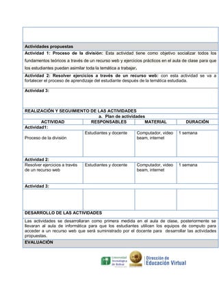 Actividades propuestas
Actividad 1: Proceso de la división: Esta actividad tiene como objetivo socializar todos los
fundamentos teóricos a través de un recurso web y ejercicios prácticos en el aula de clase para que
los estudiantes puedan asimilar toda la temática a trabajar.
Actividad 2: Resolver ejercicios a través de un recurso web: con esta actividad se va a
fortalecer el proceso de aprendizaje del estudiante después de la temática estudiada.
Actividad 3:

REALIZACIÓN Y SEGUIMIENTO DE LAS ACTIVIDADES
a. Plan de actividades
ACTIVIDAD
RESPONSABLES
MATERIAL
Actividad1:
Estudiantes y docente
Computador, video
Proceso de la división
beam, internet

Actividad 2:
Resolver ejercicios a través
de un recurso web

Estudiantes y docente

Computador, video
beam, internet

DURACIÓN
1 semana

1 semana

Actividad 3:

DESARROLLO DE LAS ACTIVIDADES
Las actividades se desarrollaran como primera medida en el aula de clase, posteriormente se
llevaran al aula de informática para que los estudiantes utilicen los equipos de computo para
acceder a un recurso web que será suministrado por el docente para desarrollar las actividades
propuestas.
EVALUACIÓN

 