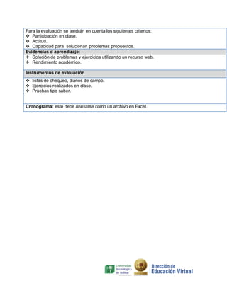Para la evaluación se tendrán en cuenta los siguientes criterios:
 Participación en clase.
 Actitud.
 Capacidad para solucionar problemas propuestos.
Evidencias d aprendizaje:
 Solución de problemas y ejercicios utilizando un recurso web.
 Rendimiento académico.
Instrumentos de evaluación
 listas de chequeo, diarios de campo.
 Ejercicios realizados en clase.
 Pruebas tipo saber.

Cronograma: este debe anexarse como un archivo en Excel.

 