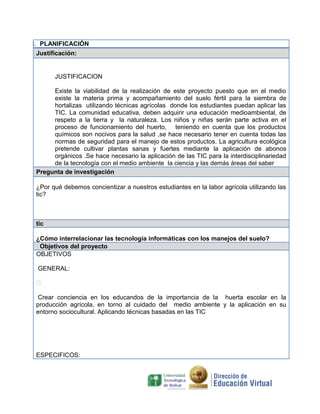 I. PLANIFICACIÓN
Justificación:

JUSTIFICACION
Existe la viabilidad de la realización de este proyecto puesto que en el medio
existe la materia prima y acompañamiento del suelo fértil para la siembra de
hortalizas utilizando técnicas agrícolas donde los estudiantes puedan aplicar las
TIC. La comunidad educativa, deben adquirir una educación medioambiental, de
respeto a la tierra y la naturaleza. Los niños y niñas serán parte activa en el
proceso de funcionamiento del huerto, teniendo en cuenta que los productos
químicos son nocivos para la salud ,se hace necesario tener en cuenta todas las
normas de seguridad para el manejo de estos productos. La agricultura ecológica
pretende cultivar plantas sanas y fuertes mediante la aplicación de abonos
orgánicos .Se hace necesario la aplicación de las TIC para la interdisciplinariedad
de la tecnología con el medio ambiente la ciencia y las demás áreas del saber
Pregunta de investigación
¿Por qué debemos concientizar a nuestros estudiantes en la labor agrícola utilizando las
tic?

tic
¿Cómo interrelacionar las tecnología informáticas con los manejos del suelo?
Objetivos del proyecto
OBJETIVOS
GENERAL:

Crear conciencia en los educandos de la importancia de la huerta escolar en la
producción agrícola, en torno al cuidado del medio ambiente y la aplicación en su
entorno sociocultural. Aplicando técnicas basadas en las TIC

ESPECIFICOS:

 