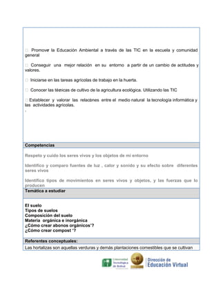  Promove la Educación Ambiental a través de las TIC en la escuela y comunidad
r
general
 Conseguir una mejor relación en su entorno a partir de un cambio de actitudes y
valores.
 Iniciarse en las tareas agrícolas de trabajo en la huerta.
 Conocer las téc
nicas de cultivo de la agricultura ecológica. Utilizando las TIC
Establecer y valorar las relaci nes entre el medio natural la tecnología informática y
o
las actividades agrícolas.
.

Competencias
Respeto y cuido los seres vivos y los objetos de mi entorno
Identifico y comparo fuentes de luz , calor y sonido y su efecto sobre diferentes
seres vivos
Identifico tipos de movimientos en seres vivos y objetos, y las fuerzas que lo
producen
Temática a estudiar
El suelo
Tipos de suelos
Composición del suelo
Materia orgánica e inorgánica
¿Cómo crear abonos orgánicos’?
¿Cómo crear compost ‘?
Referentes conceptuales:
Las hortalizas son aquellas verduras y demás plantaciones comestibles que se cultivan

 