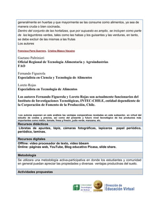 generalmente en huertas y que mayormente se las consume como alimentos, ya sea de
manera cruda o bien cocinada.
Dentro del conjunto de las hortalizas, que por supuesto es amplio, se incluyen como parte
de las legumbres verdes, tales como las habas y los guisantes y las verduras, en tanto,
se debe excluir de las mismas a las frutas
Los autores
Francisca Parra Guerrero, Cristina Blasco Vizcaíno

Gaetano Paltrinieri
Oficial Regional de Tecnología Alimentaria y Agroindustrias
FAO
Fernando Figuerola
Especialista en Ciencia y Tecnología de Alimentos
Loreto Rojas
Especialista en Tecnología de Alimentos
Los autores Fernando Figuerola y Loreto Rojas son actualmente funcionarios del
Instituto de Investigaciones Tecnológicas, INTEC-CHILE, entidad dependiente de
la Corporación de Fomento de la Producción, Chile.
Los autores exponen en este análisis las ventajas comparativas reveladas en este subsector, en virtud del
estudio de costes y precios, así como del presente y futuro nivel tecnológico de los productos más
importantes como melón, tomate, fresa y fresón, judía verde, manzana, etc.

Recursos didácticos
Libretas de apuntes, lápiz, cámaras fotográficas, lapiceros
periódico, laminas.

papel periódico,

Recursos digitales
Offline: video procesador de texto, video bbeam
Online: páginas web, YouTube, Blog educativo Picasa, slide share.
Metodología
Se utilizara una metodología activa-participativa en donde los estudiantes y comunidad
en general puedan apreciar las propiedades y diversas ventajas productivas del suelo.
Actividades propuestas

 