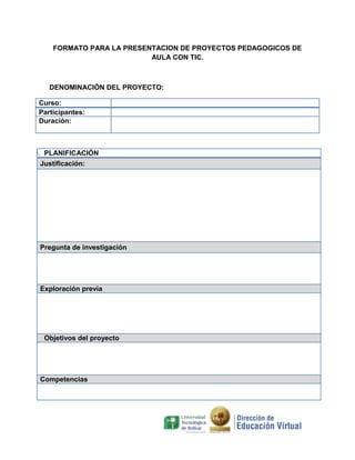 FORMATO PARA LA PRESENTACION DE PROYECTOS PEDAGOGICOS DE
AULA CON TIC.

DENOMINACIÓN DEL PROYECTO:
Curso:
Participantes:
Duración:

I. PLANIFICACIÓN
Justificación:

Pregunta de investigación

Exploración previa

Objetivos del proyecto

Competencias

 