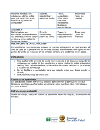 Hacerles dictados a los
estudiantes ydarles textos
para que transcriban a sus
libretas de apuntes o al
computador.

Docente,
Estudiantes y
padres de familia

Actividad 3:
Darles textos a los
Docente,
estudiantes para que lean en Estudiantes y
voz altatodos al mismo tiempo padres de familia
en clase y en sus casas los
temas que deseen.
DESARROLLO DE LAS ACTIVIDADES

Textos,
Tres meses
computador,
(todos los
video beam,
martes)
cartulinas,
marcadores,
libretas de
apuntes,lápices…
Textos de
colección semilla
y escuela nueva.

Tres meses
(todos los
miércoles

Las actividades propuestas para mejorar el proceso lecto-escritos se realizaran en el
aula de clase en la primera hora de los días indicado anteriormente y con ayuda de los
padres de familia las realizaran en las jornadas contraria a la académica en sus casas.
EVALUACIÓN
Para evaluar este proyecto se tendrá muy en cuenta si se alcanzó a despertar la
motivación por partes de los estudiantes a seguir realizando estas actividades
dentro y fuera del aula de clase y si las realiza de manera satisfactoria de acuerdo
a su grado de aprendizaje.
Se les facilitara el computador para que redacte textos que desee escribir o
dictado.
Lectura simultánea y de uno en uno
Evidencias de aprendizaje:
Los estudiantes estarán motivados y ansiosos por escribir en el computador y en sus
libretas de apuntes pequeños textos, se colocaran a leer cuentos u otras historietas por
su propia voluntad.
Instrumentos de evaluación
Diarios de campo, bitácoras, control de asistencia, listas de chequeo, acumulación de
trabajos.

 