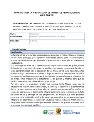 FORMATO PARA LA PRESENTACIÓN DE PROYECTOS PEDAGÓGICOS DE
AULA CON TIC.

DENOMINACIÓN DEL PROYECTO: ESTRATEGIAS PARA VINCULAR

A LOS
PADRES Y MADRES DE FAMILIA, A TRAVÉS DE MODELOS VIRTUALES, EN EL
PROCESO EDUCATIVO DE SUS HIJOS EN LA ETAPA PREESCOLAR.
Curso:
Participantes:

Preescolar
Docente y Estudiantes asistentes a clases

Duración:

6 meses

I. PLANIFICACIÓN
Justificación:

La familia brinda la seguridad y recursos necesarios que el niño o niña necesita para
su desarrollo biológico, para aprender habilidades básicas para su supervivencia,
brindar también los patrones de conducta y normas para desarrollar su inteligencia
y autoestima.
Esta investigación nace de la observación de la poca vinculación del padre, madre
de familia en el proceso educativo de sus hijos. Los padres y madres de familia no
están comprometidos con la educación de sus hijos, por lo tanto los niños, niñas
presentan bajo rendimiento académico, baja autoestima y desatención. De allí la
necesidad de plantear conceptos y estrategias para mejorar el proceso educativo de
los niños, niñas mostrando y capacitando a los padres y madres para que se
involucren en el proceso de enseñanza aprendizaje.
Por otra parte es importante anotar que nuestra Carta Magna reza, que la
educación es responsabilidad del Estado, la familia y la sociedad. Si el compromiso
de los padres y madres no se hace efectivo, continuaremos con niños y niñas en
estado de abandono y el desempeño integral del mismo no se facilitaría por la falta
de compromiso y entrega de los progenitores. El impacto que este proyecto
generaría en la institución serviría de apoyo para consultar un proyecto que logre
integrar a los docentes de la Institución Educativa Técnico Industrial Antonio Prieto,
indagando sobre la importancia que requiere vincular a los padres y madres en el
proceso de formación de sus hijos.

 