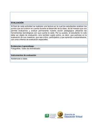EVALUACIÓN
Al final de cada actividad se realizara una lectura en la cual los estudiantes analicen los
puntos que se tuvieron en cuenta durante el desarrollo de la clase, de tal manera que nos
permita evaluarnos y evaluar permanente nuestra acción pedagógica utilizando las
herramientas tecnológicas con que cuenta la sede. Por su puesto, el estudiante no solo
debe ser objeto de evaluación, sino también sujeto activo, es decir, que participe en la
evaluación de sus maestros, que sea crítico, participativo y que aprenda a autoevaluarse,
con unos criterios de avaluación especiales.

Evidencias d aprendizaje:
Fotografias, Video de dramatizado.

Instrumentos de evaluación
Asistencias a clase.

 