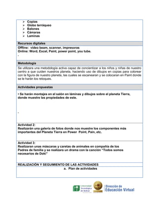 





Copias
Globo terráqueo
Balones
Cámaras
Laminas

Recursos digitales
Offline: video beam, scanner, impresoras
Online: Word, Excel, Paint, power point, you tube.
.
Metodología
Se utilizara una metodología activa capaz de concientizar a los niños y niñas de nuestro
centro a que cuiden nuestros planeta, haciendo uso de dibujos en copias para colorear
con la figura de nuestro planeta, las cuales se escanearan y se colocaran en Paint donde
se le harán los retoques.
Actividades propuestas
• Se harán montajes en el salón en láminas y dibujos sobre el planeta Tierra,
donde muestre las propiedades de este.

.

Actividad 2:
Realizarán una galería de fotos donde nos muestre los componentes más
importantes del Planeta Tierra en Power Point, Pain, etc.

Actividad 3:
Realizaran unas máscaras y caretas de animales en compañía de los
Padres de familia y se realizara un drama con la canción “Todos somos
necesarios de Doki”

REALIZACIÓN Y SEGUIMIENTO DE LAS ACTIVIDADES
a. Plan de actividades

 