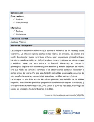 Competencias
Ética y valores:
 Básicas
 Comunicativas
Informática:
 Básicas
 Ciudadanas
Temática a estudiar
Axiología (Valores)
Referentes conceptuales:
La axiología es la rama de la filosofía que estudia la naturaleza de los valores y juicios
valorativos. La reflexión explícita acerca de los valores, sin embargo, es anterior a la
noción de axiología y puede remontarse a Hume, quien se preocupa principalmente por
los valores morales y estéticos y define los valores como principios de los juicios morales
y estéticos, visión que será criticada por Friedrich Nietzsche y su concepción
genealógica, según la cual no sólo los juicios estéticos y morales dependen de valores,
sino que hasta las verdades científicas y las observaciones cotidianas responden a
ciertas formas de valorar. Por otro lado, también Marx utiliza un concepto económico de
valor para fundamentar en buena medida sus críticas y análisis socioeconómicos.
La axiología no sólo trata abordar los valores positivos, sino también de los valores
negativos, analizando los principios que permiten considerar que algo es o no valioso, y
considerando los fundamentos de tal juicio. Desde el punto de vista ético, la axiología es
una de las principales fundamentaciones de la ética.
Tomado de: http://es.wikipedia.org/wiki/Axiolog%C3%ADa

 