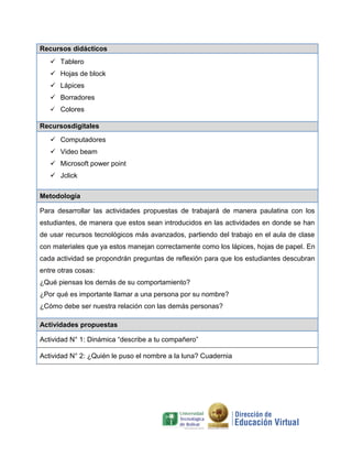 Recursos didácticos
 Tablero
 Hojas de block
 Lápices
 Borradores
 Colores

Recursosdigitales
 Computadores
 Video beam
 Microsoft power point
 Jclick
Metodología
Para desarrollar las actividades propuestas de trabajará de manera paulatina con los
estudiantes, de manera que estos sean introducidos en las actividades en donde se han
de usar recursos tecnológicos más avanzados, partiendo del trabajo en el aula de clase
con materiales que ya estos manejan correctamente como los lápices, hojas de papel. En
cada actividad se propondrán preguntas de reflexión para que los estudiantes descubran
entre otras cosas:
¿Qué piensas los demás de su comportamiento?
¿Por qué es importante llamar a una persona por su nombre?
¿Cómo debe ser nuestra relación con las demás personas?
Actividades propuestas
Actividad N° 1: Dinámica “describe a tu compañero”
Actividad N° 2: ¿Quién le puso el nombre a la luna? Cuadernia

 