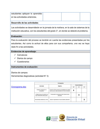 estudiantes apliquen lo aprendido
en las actividades anteriores.
Desarrollo de las actividades
Las actividades se desarrollarán en la jornada de la mañana, en la sala de sistemas de la
institución educativa, con los estudiantes del grado 3°, en donde se detectó el problema.
Evaluación:
Para la evaluación del proceso se tendrán en cuenta las evidencias presentadas por los
estudiantes. Así como la acritud de ellos para con sus compañeros, una vez se haya
dado fin a las actividades.
Evidencias de aprendizaje:
 Caricaturas
 Diarios de campo
 Cuestionarios
Instrumentos de evaluación:
Diarios de campos
Herramientas diagnosticas (actividad N° 3)

Cronograma
Fecha (Octubre)

Cronograma.xlsx

Actividad

Objetivo
28

Dinámica “describe a tu
compañero”

Conocer la forma cómo los compañeros de clases
creen que es cada estudiante en forma individual.

¿Quién le puso el nombre a la
luna? (Microsoft power point).

Comprender la importancia del nombre de las
personas.

Herramientas didácticas (Jclick).

Aplicar lo aprendido en las acriviades anteriores.

29

30

X
X
X

 