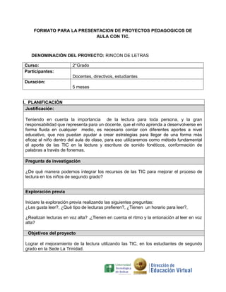 FORMATO PARA LA PRESENTACION DE PROYECTOS PEDAGOGICOS DE
                          AULA CON TIC.



   DENOMINACIÓN DEL PROYECTO: RINCON DE LETRAS

Curso:                  2°Grado
Participantes:
                        Docentes, directivos, estudiantes
Duración:
                        5 meses


I. PLANIFICACIÓN
  Justificación:

Teniendo en cuenta la importancia de la lectura para toda persona, y la gran
responsabilidad que representa para un docente, que el niño aprenda a desenvolverse en
forma fluida en cualquier medio, es necesario contar con diferentes aportes a nivel
educativo, que nos puedan ayudar a crear estrategias para llegar de una forma más
eficaz al niño dentro del aula de clase, para eso utilizaremos como método fundamental
el aporte de las TIC en la lectura y escritura de sonido fonéticos, conformación de
palabras a través de fonemas.

Pregunta de investigación

¿De qué manera podemos integrar los recursos de las TIC para mejorar el proceso de
lectura en los niños de segundo grado?


Exploración previa

Iniciare la exploración previa realizando las siguientes preguntas:
¿Les gusta leer?, ¿Qué tipo de lecturas prefieren?, ¿Tienen un horario para leer?,

¿Realizan lecturas en voz alta? ,¿Tienen en cuenta el ritmo y la entonación al leer en voz
alta?

  Objetivos del proyecto

Lograr el mejoramiento de la lectura utilizando las TIC, en los estudiantes de segundo
grado en la Sede La Trinidad.
 