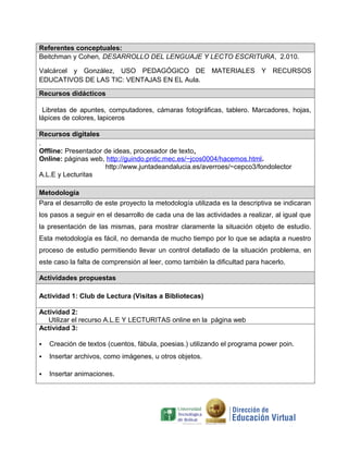 Referentes conceptuales:
Beitchman y Cohen, DESARROLLO DEL LENGUAJE Y LECTO ESCRITURA, 2.010.

Valcárcel y González, USO PEDAGÓGICO DE MATERIALES Y RECURSOS
EDUCATIVOS DE LAS TIC: VENTAJAS EN EL Aula.

Recursos didácticos

 Libretas de apuntes, computadores, cámaras fotográficas, tablero. Marcadores, hojas,
lápices de colores, lapiceros

Recursos digitales
.
Offline: Presentador de ideas, procesador de texto,
Online: páginas web, http://guindo.pntic.mec.es/~jcos0004/hacemos.html.
                     http://www.juntadeandalucia.es/averroes/~cepco3/fondolector
A.L.E y Lecturitas

Metodología
Para el desarrollo de este proyecto la metodología utilizada es la descriptiva se indicaran
los pasos a seguir en el desarrollo de cada una de las actividades a realizar, al igual que
la presentación de las mismas, para mostrar claramente la situación objeto de estudio.
Esta metodología es fácil, no demanda de mucho tiempo por lo que se adapta a nuestro
proceso de estudio permitiendo llevar un control detallado de la situación problema, en
este caso la falta de comprensión al leer, como también la dificultad para hacerlo.

Actividades propuestas

Actividad 1: Club de Lectura (Visitas a Bibliotecas)

Actividad 2:
  Utilizar el recurso A.L.E Y LECTURITAS online en la página web
Actividad 3:

   Creación de textos (cuentos, fábula, poesias.) utilizando el programa power poin.
   Insertar archivos, como imágenes, u otros objetos.

   Insertar animaciones.
 