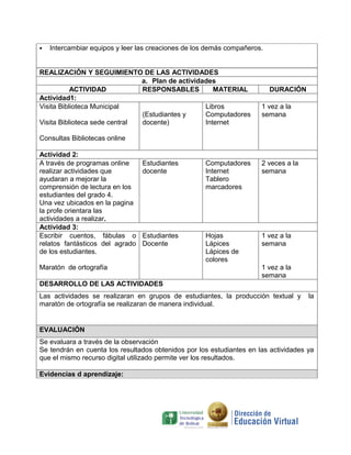    Intercambiar equipos y leer las creaciones de los demás compañeros.


REALIZACIÓN Y SEGUIMIENTO DE LAS ACTIVIDADES
                               a. Plan de actividades
           ACTIVIDAD           RESPONSABLES          MATERIAL             DURACIÓN
Actividad1:
Visita Biblioteca Municipal                       Libros              1 vez a la
                               (Estudiantes y     Computadores        semana
Visita Biblioteca sede central docente)           Internet

Consultas Bibliotecas online

Actividad 2:
A través de programas online     Estudiantes        Computadores      2 veces a la
realizar actividades que         docente            Internet          semana
ayudaran a mejorar la                               Tablero
comprensión de lectura en los                       marcadores
estudiantes del grado 4.
Una vez ubicados en la pagina
la profe orientara las
actividades a realizar.
Actividad 3:
Escribir cuentos, fábulas o      Estudiantes        Hojas             1 vez a la
relatos fantásticos del agrado   Docente            Lápices           semana
de los estudiantes.                                 Lápices de
                                                    colores
Maratón de ortografía                                                 1 vez a la
                                                                      semana
DESARROLLO DE LAS ACTIVIDADES
Las actividades se realizaran en grupos de estudiantes, la producción textual y      la
maratón de ortografía se realizaran de manera individual.


EVALUACIÓN
Se evaluara a través de la observación
Se tendrán en cuenta los resultados obtenidos por los estudiantes en las actividades ya
que el mismo recurso digital utilizado permite ver los resultados.

Evidencias d aprendizaje:
 