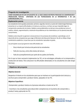 Pregunta de investigación
COMO DESARROLAR EN LOS ESTUDIANTES DE LA SEDE SERGIO RESTREPO PROCESOS DE COMPRENCION Y
PRODUCCION TEXTUAL    APOYADOS EN LAS TECNOLOGOIAS DE LA INFORMATICA Y DE LAS
COMUNICACIÓN ( TIC ).
Exploración previa
Los estudiantes de los grados preescolar, primero, segundo, tercero y cuarto de la Sede Sergio Restrepo,
presentan en su mayoría dificultades en la lectura y escritura, y se hace casi que imposible lograr la
comprensión y producción de textos. Debido a esta problemática se derivan otros problemas como el
análisis, síntesis, argumentación y resolución de problemas en las matemáticas y en las demás áreas del
conocimiento.

Debido a esta situación se generan consecuencias en los procesos de enseñanza- aprendizaje y en el
desarrollo de las competencias que exige el Ministerio de Educación Nacional. De allí se refleja el bajo
rendimiento académico, lo que hace que los estudiantes reprueben el grado.

Las principales causa que generan estas dificultades son:

    -   Poco interés por la lectura de parte de los estudiantes

    -   Falta de recursos, entre ellos textos de lectura.

    -   Falta de acompañamiento por parte de los padres de familia.

Por lo que se hace necesario implementar las TIC, en las estrategias utilizadas en la comprensión y
producción de textos. Para solucionar las dificultades detectadas en los estudiantes de sede Sergio
Restrepo.

 Objetivos del proyecto

Objetivo General:

Despertar el interés en los estudiantes para que se motiven en la participación de la lectura y
escritura para comprender y producir textos, apoyados en las TIC.

Objetivos Específicos:

-Comprender y producir textos en el proceso educativo a través de las TIC

- Incentivar a los estudiantes para desarrollar competencias en la práctica de comprender y
producir textos aplicando las TIC.
 