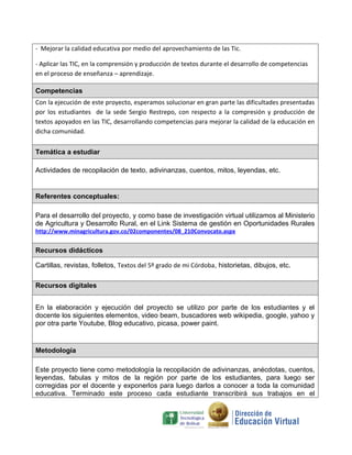 - Mejorar la calidad educativa por medio del aprovechamiento de las Tic.

- Aplicar las TIC, en la comprensión y producción de textos durante el desarrollo de competencias
en el proceso de enseñanza – aprendizaje.

Competencias
Con la ejecución de este proyecto, esperamos solucionar en gran parte las dificultades presentadas
por los estudiantes de la sede Sergio Restrepo, con respecto a la compresión y producción de
textos apoyados en las TIC, desarrollando competencias para mejorar la calidad de la educación en
dicha comunidad.


Temática a estudiar

Actividades de recopilación de texto, adivinanzas, cuentos, mitos, leyendas, etc.


Referentes conceptuales:

Para el desarrollo del proyecto, y como base de investigación virtual utilizamos al Ministerio
de Agricultura y Desarrollo Rural, en el Link Sistema de gestión en Oportunidades Rurales
http://www.minagricultura.gov.co/02componentes/08_210Convocato.aspx


Recursos didácticos

Cartillas, revistas, folletos, Textos del 5º grado de mi Córdoba, historietas, dibujos, etc.

Recursos digitales


En la elaboración y ejecución del proyecto se utilizo por parte de los estudiantes y el
docente los siguientes elementos, video beam, buscadores web wikipedia, google, yahoo y
por otra parte Youtube, Blog educativo, picasa, power paint.


Metodología

Este proyecto tiene como metodología la recopilación de adivinanzas, anécdotas, cuentos,
leyendas, fabulas y mitos de la región por parte de los estudiantes, para luego ser
corregidas por el docente y exponerlos para luego darlos a conocer a toda la comunidad
educativa. Terminado este proceso cada estudiante transcribirá sus trabajos en el
 
