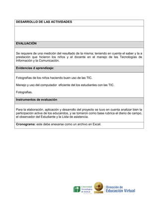 DESARROLLO DE LAS ACTIVIDADES




EVALUACIÓN


Se requiere de una medición del resultado de la misma; teniendo en cuenta el saber y la a
prestación que hicieron los niños y el docente en el manejo de las Tecnologías de
Información y la Comunicación.

Evidencias d aprendizaje:


Fotografías de los niños haciendo buen uso de las TIC.

Manejo y uso del computador eficiente del los estudiantes con las TIC.

Fotografias.

Instrumentos de evaluación


Para la elaboración, aplicación y desarrollo del proyecto se tuvo en cuenta analizar bien la
participación activa de los educandos, y se tomaron como base rubrica el diario de campo,
el observador del Estudiante y la Lista de asistencia.

Cronograma: este debe anexarse como un archivo en Excel.
 