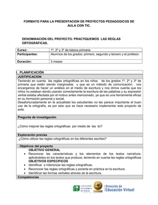 FORMATO PARA LA PRESENTACION DE PROYECTOS PEDAGOGICOS DE
                           AULA CON TIC.



    DENOMINACIÓN DEL PROYECTO: PRACTIQUEMOS LAS REGLAS
    ORTOGRÀFICAS.

Curso:                   1º, 2º y 3º de básica primaria
Participantes:           Alumnos de los grados: primero, segundo y tercero y el profesor.

Duración:                3 meses


I. PLANIFICACIÓN
  JUSTIFICACION
  Teniendo en cuenta las reglas ortográficas en los niños de los grados 1º, 2º y 3º de
  primaria que están siendo marginadas y que es un método de comunicación, nos
  encargamos de hacer un análisis en el medio de escritura y nos dimos cuenta que los
  niños no estaban dando usando correctamente la escritura de las palabras y su expresión
  verbal estaba afectada por el motivo antes mencionado, ya que es una herramienta eficaz
  en su formación personal y social.
  Desafortunadamente en la actualidad los estudiantes no les parece importante el buen
  uso de la ortografía, es por esto que se hace necesario implementar este proyecto de
  aula.

 Pregunta de investigación

 ¿Cómo mejorar las reglas ortográficas por medio de las tic?

 Exploración previas
 .¿Cómo utilizar las reglas ortográficas en los diferentes escritos?

  Objetivos del proyecto
        OBJETIVO GENERAL
    • Reconocer las características y los elementos de los textos narrativos,
        aplicándolos en los textos que produce, teniendo en cuenta las reglas ortográficas
        OBJETIVOS ESPECIFICOS
    • Identificar e interiorizar las reglas ortográficas.
    • Reconocer las reglas ortográficas y ponerla en práctica en la escritura.
    • Identificar las formas verbales atreves de la escritura.
 Competencias
 