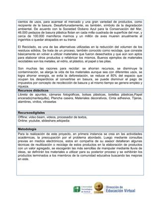 cientos de usos, para acarrear el mercado y una gran variedad de productos, como
recipiente de la basura. Desafortunadamente, es también, símbolo de la degradación
ambiental. De acuerdo con la Sociedad Océano Azul para la Conservación del Mar,
46.000 pedazos de basura plástica flotan en cada milla cuadrada de superficie del mar, y
cerca de 100.000 mamíferos marinos y un millón de aves mueren anualmente al
ingerirlos o quedar atrapados en su trama
El Reciclado, es una de las alternativas utilizadas en la reducción del volumen de los
residuos sólidos. Se trata de un proceso, también conocido como reciclaje, que consiste
básicamente en volver a utilizar materiales que fueron desechados y que aún son aptos
para elaborar otros productos o refabricar los mismos. Buenos ejemplos de materiales
reciclables son los metales, el vidrio, el plástico, el papel o las pilas.
Son muchas las razones para reciclar: se ahorran recursos, se disminuye la
contaminación, se alarga la vida de los materiales aunque sea con diferentes usos, se
logra ahorrar energía, se evita la deforestación, se reduce el 80% del espacio que
ocupan los desperdicios al convertirse en basura, se puede disminuir el pago de
impuestos por concepto de recolección de basura y al mismo tiempo se genera empleo y
riqueza.
Recursos didácticos
Libreta de apuntes, cámaras fotográficas, bolsas plásticas, botellas plásticas,Papel
encerado(mantequilla), Plancha casera, Materiales decorativos, Cinta adhesiva, Tijeras,
alambres, vinilos, vitrasetas

Recursosdigitales
Offline: video beam, videos, procesador de textos,
Online: youtube, slideshare,wikipedia
Metodología
Para la realización de este proyecto, en primera instancia se crea en las actividades
académicas, la preocupación por el problema abordado. Luego mediante consultas
previas en medios electrónicos, estos en compañía de su asesor detallaran algunas
técnicas de reutilización o reciclaje de estos productos en la elaboración de productos
con un valor agregado, se escogerán las más sencillas de manipular mediante lluvia de
ideas, se definirán los materiales a utilizar para su posterior proceso y se exhibirán los
productos terminados a los miembros de la comunidad educativa buscando las mejoras
en este.

 