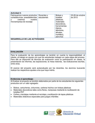 Actividad 4:
Fabriquemos nuevos productos Docentes y
conlastécnicas preestablecidas estudiantes
y
creemos
nuestra
microempresa de reciclaje

Bolsas y
botellas
plásticas,
materiales
decorativos,
herramientas
(tijeras,
alambres,
alicates,
martillos),
planchas

22-26 de octubre
de 2012

DESARROLLO DE LAS ACTIVIDADES

EVALUACIÓN
Para la evaluación de los aprendizajes se tendrán en cuenta la responsabilidad, el
interés, el trabajo en equipo con que los estudiantes trabajen en cada etapa del proceso.
Para ello se dispondrá de técnicas de evaluación como la participación en clases, la
presentación de informes, las exposiciones, la mesa redonda, las evaluaciones escritas,
entre otras.
El avance del proyecto será autoevaluado por los docentes, los alumnos buscando
realizar los respectivos ajustes a los que haya mérito.

Evidencias d aprendizaje:
Al finalizar el proyecto se tendrán elaborados por parte de los estudiantes los siguientes
productos con un valor agregado:
Bolsos, cartucheras, cinturones, carteras hechos con bolsas plásticas
Materiales decorativos tales como flores, mariposas mediante la reutilización de
botellas PET
Cofres y bandejas mediante el reciclaje y reutilización de tapas plásticas
Materiales didácticos especiales para juegos infantiles

 