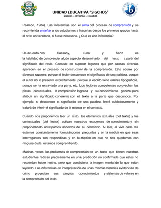UNIDAD EDUCATIVA “SIGCHOS”
SIGCHOS – COTOPAXI – ECUADOR
Pearson, 1984). Las inferencias son el alma del proceso de comprensión y se
recomienda enseñar a los estudiantes a hacerlas desde los primeros grados hasta
el nivel universitario, si fuese necesario. ¿Qué es una inferencia?
De acuerdo con Cassany, Luna y Sanz es
la habilidad de comprender algún aspecto determinado del texto a partir del
significado del resto. Consiste en superar lagunas que por causas diversas
aparecen en el proceso de construcción de la comprensión. Esto ocurre por
diversas razones: porque el lector desconoce el significado de una palabra, porque
el autor no lo presenta explícitamente, porque el escrito tiene errores tipográficos,
porque se ha extraviado una parte, etc. Los lectores competentes aprovechan las
pistas contextuales, la comprensión lograda y su conocimiento general para
atribuir un significado coherente con el texto a la parte que desconoce. Por
ejemplo, si desconoce el significado de una palabra, leerá cuidadosamente y
tratará de inferir el significado de la misma en el contexto.
Cuando nos proponemos leer un texto, los elementos textuales (del texto) y los
contextuales (del lector) activan nuestros esquemas de conocimiento y sin
proponérnoslo anticipamos aspectos de su contenido. Al leer, al vivir cada día
estamos constantemente formulándonos preguntas y en la medida en que esas
interrogantes son respondidas y en la medida en que no nos quedamos con
ninguna duda, estamos comprendiendo.
Muchas veces los problemas de comprensión de un texto que tienen nuestros
estudiantes radican precisamente en una predicción no confirmada que éstos no
recuerdan haber hecho, pero que condiciona la imagen mental de lo que están
leyendo. Las diferencias en interpretación de unas mismas historias evidencian de
cómo proyectan sus propios conocimientos y sistemas de valores en
la comprensión del texto.
 