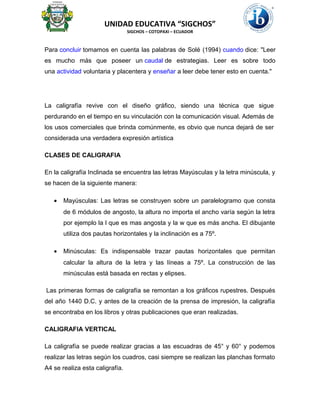 UNIDAD EDUCATIVA “SIGCHOS”
SIGCHOS – COTOPAXI – ECUADOR
Para concluir tomamos en cuenta las palabras de Solé (1994) cuando dice: "Leer
es mucho más que poseer un caudal de estrategias. Leer es sobre todo
una actividad voluntaria y placentera y enseñar a leer debe tener esto en cuenta."
La caligrafía revive con el diseño gráfico, siendo una técnica que sigue
perdurando en el tiempo en su vinculación con la comunicación visual. Además de
los usos comerciales que brinda comúnmente, es obvio que nunca dejará de ser
considerada una verdadera expresión artística
CLASES DE CALIGRAFIA
En la caligrafía Inclinada se encuentra las letras Mayúsculas y la letra minúscula, y
se hacen de la siguiente manera:
• Mayúsculas: Las letras se construyen sobre un paralelogramo que consta
de 6 módulos de angosto, la altura no importa el ancho varía según la letra
por ejemplo la l que es mas angosta y la w que es más ancha. El dibujante
utiliza dos pautas horizontales y la inclinación es a 75º.
• Minúsculas: Es indispensable trazar pautas horizontales que permitan
calcular la altura de la letra y las líneas a 75º. La construcción de las
minúsculas está basada en rectas y elipses.
Las primeras formas de caligrafía se remontan a los gráficos rupestres. Después
del año 1440 D.C. y antes de la creación de la prensa de impresión, la caligrafía
se encontraba en los libros y otras publicaciones que eran realizadas.
CALIGRAFIA VERTICAL
La caligrafía se puede realizar gracias a las escuadras de 45° y 60° y podemos
realizar las letras según los cuadros, casi siempre se realizan las planchas formato
A4 se realiza esta caligrafía.
 