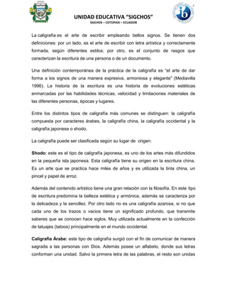 UNIDAD EDUCATIVA “SIGCHOS”
SIGCHOS – COTOPAXI – ECUADOR
La caligrafía es el arte de escribir empleando bellos signos. Se tienen dos
definiciones: por un lado, es el arte de escribir con letra artística y correctamente
formada, según diferentes estilos; por otro, es el conjunto de rasgos que
caracterizan la escritura de una persona o de un documento.
Una definición contemporánea de la práctica de la caligrafía es “el arte de dar
forma a los signos de una manera expresiva, armoniosa y elegante" (Mediavilla
1996). La historia de la escritura es una historia de evoluciones estéticas
enmarcadas por las habilidades técnicas, velocidad y limitaciones materiales de
las diferentes personas, épocas y lugares.
Entre los distintos tipos de caligrafía más comunes se distinguen: la caligrafía
compuesta por caracteres árabes, la caligrafía china, la caligrafía occidental y la
caligrafía japonesa o shodo.
La caligrafía puede ser clasificada según su lugar de origen:
Shodo: este es el tipo de caligrafía japonesa, es uno de los artes más difundidos
en la pequeña isla japonesa. Esta caligrafía tiene su origen en la escritura china.
Es un arte que se practica hace miles de años y es utilizada la tinta china, un
pincel y papel de arroz.
Además del contenido artístico tiene una gran relación con la filosofía. En este tipo
de escritura predomina la belleza estética y armónica, además se caracteriza por
la delicadeza y la sencillez. Por otro lado no es una caligrafía azarosa, si no que
cada uno de los trazos o vacios tiene un significado profundo, que transmite
saberes que se conocen hace siglos. Muy utilizada actualmente en la confección
de tatuajes (tatoos) principalmente en el mundo occidental.
Caligrafía Árabe: este tipo de caligrafía surgió con el fin de comunicar de manera
sagrada a las personas con Dios. Además posee un alfabeto, donde sus letras
conforman una unidad. Salvo la primera letra de las palabras, el resto son unidas
 