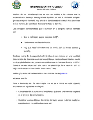 UNIDAD EDUCATIVA “SIGCHOS”
SIGCHOS – COTOPAXI – ECUADOR
Muchas de las transformaciones se dan en función a las culturas que la
implementaron. Este tipo de caligrafía se expandió por todo el continente europeo
gracias al Imperio Romano. Hoy en día es considerado la escritura más extendida
a nivel mundial. Su sentido es de izquierda hacia la derecha.
Las principales características que se cumplen en la caligrafía vertical inclinada
son:
• Que la inclinación que se hace sea de 75º.
• Las letras se escriben inclinadas.
• Hay que hacer correctamente las letras, con su debido espacio y
tamaño.
Destreza matriz: Es la capacidad del individuo de ser eficiente en una habilidad
determinada. La destreza puede ser adquirida por medio del aprendizaje o innata
en el propio individuo. Así, podemos considerar que la destreza de cada individuo
favorece no sólo un proceso más rápido de aprendizaje de la habilidad sino un
mejor resultado en su realización. (Díaz Lucea, 1999)
Morfología, el estudio de la estructura de formación de las palabras.
METODOLOGÍA
Para el desarrollo de la metodología que se va a utilizar en este proyecto
anotaremos las siguientes estrategias:
• Concientizar en el alumnado la importancia que tiene una correcta caligrafía
en el proceso de comunicación.
• Socializar técnicas básicas de manejo del lápiz, uso de reglones, cuaderno,
espaciamiento y posición al sentarse, etc.
 