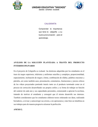UNIDAD EDUCATIVA “SIGCHOS”
SIGCHOS – COTOPAXI – ECUADOR
ANÁLISIS DE LA SOLUCIÓN PLANTEADA A TRAVÉS DEL PRODUCTO
INTERDISCIPLINARIO
En el proyecto de Caligrafía se evaluará las destrezas adquiridas por los estudiantes en el
trazo de rasgos superiores, inferiores y uniformes sencillos y complejos, proporcionalidad,
espaciamiento, inclinación de rasgos y letras, combinación de sílabas, palabras oraciones y
párrafos, así como también aseo, presentación, comentarios, ilustraciones y juicios críticos
de los videos proyectados poniendo interés tanto en el producto terminado como en el
proceso de corrección desarrollando sus propios estilos y su forma de trabajar en función
del carácter de cada uno y sus capacidades personales, comenzando a apreciar la escritura,
tratando de motivar al estudiante y conseguir que él mismo desarrolle sus intereses.
También consideramos que los estudiantes elaboren textos ordenando sus ideas, realizando
borradores, a revisar y autocorregir sus errores, a no apresurarse y más bien ser detallista en
sus trabajos para de manera progresiva alcanzar la perfección.
ANEXO 2.
CALIGRAFÍA
Comprender la importancia
que tiene la caligrafía y su
buena pronunciación para el
aprendizaje.
 