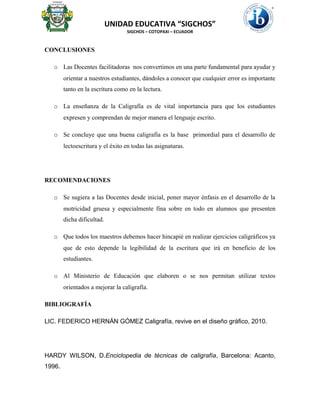 UNIDAD EDUCATIVA “SIGCHOS”
SIGCHOS – COTOPAXI – ECUADOR
CONCLUSIONES
o Las Docentes facilitadoras nos convertimos en una parte fundamental para ayudar y
orientar a nuestros estudiantes, dándoles a conocer que cualquier error es importante
tanto en la escritura como en la lectura.
o La enseñanza de la Caligrafía es de vital importancia para que los estudiantes
expresen y comprendan de mejor manera el lenguaje escrito.
o Se concluye que una buena caligrafía es la base primordial para el desarrollo de
lectoescritura y el éxito en todas las asignaturas.
RECOMENDACIONES
o Se sugiera a las Docentes desde inicial, poner mayor énfasis en el desarrollo de la
motricidad gruesa y especialmente fina sobre en todo en alumnos que presenten
dicha dificultad.
o Que todos los maestros debemos hacer hincapié en realizar ejercicios caligráficos ya
que de esto depende la legibilidad de la escritura que irá en beneficio de los
estudiantes.
o Al Ministerio de Educación que elaboren o se nos permitan utilizar textos
orientados a mejorar la caligrafía.
BIBLIOGRAFÍA
LIC. FEDERICO HERNÁN GÓMEZ Caligrafía, revive en el diseño gráfico, 2010.
HARDY WILSON, D.Enciclopedia de técnicas de caligrafía, Barcelona: Acanto,
1996.
 