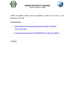 UNIDAD EDUCATIVA “SIGCHOS”
SIGCHOS – COTOPAXI – ECUADOR
LOPEZ VILLEGAS, Emilia Curso de caligrafía y reforma de la letra, 2 vols.,
Barcelona: ICE, 1997
LINKOGRAFÍA
• http://es.slideshare.net/angelirris/proyecto-corregido-13244029?
from_action=save
• https://www.academia.edu/6172188/PROYECTO_DE_CALIGRAFIA
ANEXOS
 