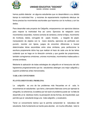 UNIDAD EDUCATIVA “SIGCHOS”
SIGCHOS – COTOPAXI – ECUADOR
hemos podido detectar en algunos estudiantes que no desarrollaron a su debido
tiempo la motricidad fina y nociones de espaciamiento impidiendo efectuar de
forma precisa los movimientos escriturales que hacemos con la muñeca y con los
dedos.
Para desarrollar este proyecto de Caligrafía, empezaremos con ejercicios básicos
para mejorar la motricidad fina así como: Ejercicios de relajación como
movimientos corporales, manera correcta de sentarse y tomar el lápiz, movimiento
de muñecas, dedos, corrugado de papel, trozado, y rasgado de papel,
manipulación de objetos con la mano derecha, ejercicios de perforado con
punzón, recortar con tijeras, juegos de encontrar diferencias o buscar
determinadas letras escondidas entre otras similares, para perfeccionar la
escritura propiamente dicha hay que realizar el trazo de cada una de las letras
cuidando que se haga en la dirección correcta y que guarde las proporciones,
también corregiremos omisiones, uniones incorrectas, movimientos inadecuados o
errores similares.
Mediante la aplicación de todas estrategias de caligrafía en el transcurso del año
lograremos progresivamente que los estudiantes obtengan una mejor caligrafía y
superen problemas antes mencionados.
TABLA DE CONTENIDOS
PLANTEAMIENTO DEL PROBLEMA
La caligrafía es uno de los problemas más frecuentes en el aula, lo
encontramos en estudiantes que tiene y demuestra falencias como por ejemplo la
ortografía, la coherencia, la estética por tal razón el problema puede ser la falta de
desarrollo un la destreza motriz, la percepción de las formas, de impulsividad, que
permite que el estudiante tenga una mala caligrafía y vocabulario.
Tener un conocimiento teórico que le permita comprender la naturaleza del
estudiante. Este fundamento es fuente para abordar, sin mucha dificultad, todo lo
 