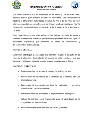 UNIDAD EDUCATIVA “SIGCHOS”
SIGCHOS – COTOPAXI – ECUADOR
que tenga inherencia con el aprendizaje de la lectura y la escritura, como
aspectos básicos para enfrentar el resto del aprendizaje. Ese conocimiento le
posibilita la comprensión del proceso evolutivo del niño o de los niños se ve el
intereses, expectativas, entre otros, que se vinculan con los principios que rigen la
construcción del conocimiento en general, y de la lectura y de la escritura en
particular.
Este conocimiento o este acercamiento a las fuentes del saber le ayuda a
proponer estrategias de facilitación, principalmente qué juegos idear para lograr un
aprendizaje significativo que ensamble las áreas del conocimiento y
procedimentales con los valores.
OBJETIVO GENERAL
Desarrollar estrategias pedagógicas que permitan mejorar la caligrafía en los
niños del grado quinto dos mediante el ejercicio de lector- escritura para que
adquieran habilidades e interés en este proceso evolutivo para el futuro.
OBJETIVOS ESPECÍFICOS
• Generar interés a los alumnos el manejo del reglón y su letra.
• Motivar sobre la importancia de la utilización de la escritura con una
ortografía correcta.
• Comprender la importancia que tiene la caligrafía y su buena
pronunciación para el aprendizaje
• Estimular a través de actividades el mejoramiento de la caligrafía.
• Valorar la escritura como instrumento para el aprendizaje de la
ortografía en las diversas áreas.
• Afianzar la ortografía con ejercicios sencillos y graduados
 