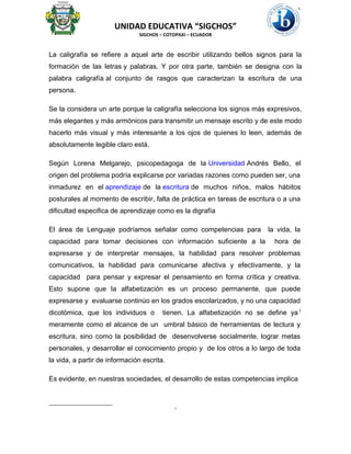 UNIDAD EDUCATIVA “SIGCHOS”
SIGCHOS – COTOPAXI – ECUADOR
La caligrafía se refiere a aquel arte de escribir utilizando bellos signos para la
formación de las letras y palabras. Y por otra parte, también se designa con la
palabra caligrafía al conjunto de rasgos que caracterizan la escritura de una
persona.
Se la considera un arte porque la caligrafía selecciona los signos más expresivos,
más elegantes y más armónicos para transmitir un mensaje escrito y de este modo
hacerlo más visual y más interesante a los ojos de quienes lo leen, además de
absolutamente legible claro está.
Según Lorena Melgarejo, psicopedagoga de la Universidad Andrés Bello, el
origen del problema podría explicarse por variadas razones como pueden ser, una
inmadurez en el aprendizaje de la escritura de muchos niños, malos hábitos
posturales al momento de escribir, falta de práctica en tareas de escritura o a una
dificultad especifica de aprendizaje como es la digrafía
El área de Lenguaje podríamos señalar como competencias para la vida, la
capacidad para tomar decisiones con información suficiente a la hora de
expresarse y de interpretar mensajes, la habilidad para resolver problemas
comunicativos, la habilidad para comunicarse afectiva y efectivamente, y la
capacidad para pensar y expresar el pensamiento en forma crítica y creativa.
Esto supone que la alfabetización es un proceso permanente, que puede
expresarse y evaluarse continúo en los grados escolarizados, y no una capacidad
dicotómica, que los individuos o tienen. La alfabetización no se define ya1
meramente como el alcance de un umbral básico de herramientas de lectura y
escritura, sino como la posibilidad de desenvolverse socialmente, lograr metas
personales, y desarrollar el conocimiento propio y de los otros a lo largo de toda
la vida, a partir de información escrita.
Es evidente, en nuestras sociedades, el desarrollo de estas competencias implica
1
 