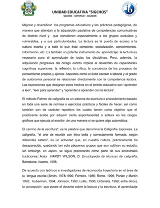 UNIDAD EDUCATIVA “SIGCHOS”
SIGCHOS – COTOPAXI – ECUADOR
Mejorar y diversificar los programas educativos y las prácticas pedagógicas, de
manera que atiendan a la adquisición paulatina de competencias comunicativas
de distinto nivel y que consideren especialmente a los grupos excluidos y
vulnerables, y a sus particularidades. La lectura es la puerta de acceso a la
cultura escrita y a todo lo que ésta comporta: socialización, conocimientos,
información, etc. Es también un potente instrumento de aprendizaje: la lectura es
necesaria para el aprendizaje de todas las disciplinas. Pero, además, la
adquisición progresiva del código escrito implica el desarrollo de capacidades
cognitivas superiores: la reflexión, la crítica, la conciencia de los procesos de
pensamiento propios y ajenos. Aspectos como el éxito escolar o laboral y el grado
de autonomía personal se relacionan directamente con la competencia lectora.
Las expresiones que designan estos hechos en el ámbito educativo son “aprender
a leer”, “leer para aprender” y “aprender a aprender con la lectura”.
El método Palmer de caligrafía es un sistema de escritura o procedimiento basado
en toda una serie de normas o ejercicios prácticos y fáciles de hacer, así como
también son de carácter repetitivo los cuales tienen como objetivo que el
practicante acabe por adquirir cierta espontaneidad o soltura en los rasgos
gráficos que ejecuta al escribir, de una manera si se quiere algo automática.
El camino de la escritura", es la palabra que denomina la Caligrafía Japonesa. La
caligrafía, "el arte de escribir con letra bella y correctamente formada, según
diferentes estilos", es un actividad que, en nuestra cultura, prácticamente ha
desaparecido, quedando tan solo péquenos grupos que aun cultivan su estudio,
sin embargo, en Japon, se sigue practicando como parte de sus ancestrales
tradiciones. Autor HARDY WILSON, D. Enciclopedia de técnicas de caligrafía,
Barcelona: Acanto, 1996.
De acuerdo con teóricos e investigadores de reconocida trayectoria en el área de
la lengua escrita (Smith, 1978/1990; Ferreiro, 1986; Romo, 1996; Porlan y Martín
1993; Huberman, 1994; Johnson, 1992; Lollis, 1996; Urdaneta, 1998; entre otros),
la concepción que posee el docente sobre la lectura y la escritura, el aprendizaje
 
