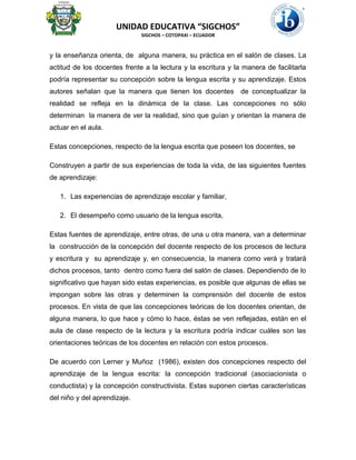UNIDAD EDUCATIVA “SIGCHOS”
SIGCHOS – COTOPAXI – ECUADOR
y la enseñanza orienta, de alguna manera, su práctica en el salón de clases. La
actitud de los docentes frente a la lectura y la escritura y la manera de facilitarla
podría representar su concepción sobre la lengua escrita y su aprendizaje. Estos
autores señalan que la manera que tienen los docentes de conceptualizar la
realidad se refleja en la dinámica de la clase. Las concepciones no sólo
determinan la manera de ver la realidad, sino que guían y orientan la manera de
actuar en el aula.
Estas concepciones, respecto de la lengua escrita que poseen los docentes, se
Construyen a partir de sus experiencias de toda la vida, de las siguientes fuentes
de aprendizaje:
1. Las experiencias de aprendizaje escolar y familiar,
2. El desempeño como usuario de la lengua escrita,
Estas fuentes de aprendizaje, entre otras, de una u otra manera, van a determinar
la construcción de la concepción del docente respecto de los procesos de lectura
y escritura y su aprendizaje y, en consecuencia, la manera como verá y tratará
dichos procesos, tanto dentro como fuera del salón de clases. Dependiendo de lo
significativo que hayan sido estas experiencias, es posible que algunas de ellas se
impongan sobre las otras y determinen la comprensión del docente de estos
procesos. En vista de que las concepciones teóricas de los docentes orientan, de
alguna manera, lo que hace y cómo lo hace, éstas se ven reflejadas, están en el
aula de clase respecto de la lectura y la escritura podría indicar cuáles son las
orientaciones teóricas de los docentes en relación con estos procesos.
De acuerdo con Lerner y Muñoz (1986), existen dos concepciones respecto del
aprendizaje de la lengua escrita: la concepción tradicional (asociacionista o
conductista) y la concepción constructivista. Estas suponen ciertas características
del niño y del aprendizaje.
 