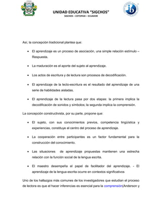 UNIDAD EDUCATIVA “SIGCHOS”
SIGCHOS – COTOPAXI – ECUADOR
Así, la concepción tradicional plantea que:
• El aprendizaje es un proceso de asociación, una simple relación estímulo –
Respuesta.
• La maduración es el aporte del sujeto al aprendizaje.
• Los actos de escritura y de lectura son procesos de decodificación.
• El aprendizaje de la lecto-escritura es el resultado del aprendizaje de una
serie de habilidades aisladas.
• El aprendizaje de la lectura pasa por dos etapas: la primera implica la
decodificación de sonidos y símbolos; la segunda implica la comprensión.
La concepción constructivista, por su parte, propone que:
• El sujeto, con sus conocimientos previos, competencia lingüística y
experiencias, constituye el centro del proceso de aprendizaje.
• La cooperación entre participantes es un factor fundamental para la
construcción del conocimiento.
• Las situaciones de aprendizaje propuestas mantienen una estrecha
relación con la función social de la lengua escrita.
• El maestro desempeña el papel de facilitador del aprendizaje. - El
aprendizaje de la lengua escrita ocurre en contextos significativos
Uno de los hallazgos más comunes de los investigadores que estudian el proceso
de lectora es que el hacer inferencias es esencial para la comprensión(Anderson y
 