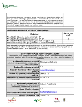 Conjunto de acciones que conducen a generar conocimiento o desarrollo tecnológico, es
decir, que permita derivar algún tipo de aplicación o transferencia de ese conocimiento a un
público específico. Esta aplicación se ve representada en servicios o productos que pueden
ser catalogados como una invención (nuevo) o una innovación (aplicación exitosa de la
invención). Ejemplo: la adaptación de una tecnología existente a condiciones diferentes, una
herramienta que permita dar solución a un problema social.



Selección de la modalidad del (de los) investigador(es):
                                                                                               Marque con
                                       Modalidad
                                                                                                 una X
Modalidad II. Educación básica primaria (1°- 5°)
Modalidad III. Educación básica secundaria (6° - 9°)                                                  X
Modalidad IV. Media vocacional (incluye media técnica) (10°-11°)
Estudiantes investigadores que pertenecen a varias modalidades.
Nota aclaratoria: proyectos presentados por semilleros de ciencia o agrupaciones similares serán clasificados
por la organización de la Feria CT+I, bajo los siguientes criterios: el grado de escolaridad al que pertenece la
mayoría de los estudiantes o según el estudiante de más alto grado.



                       DATOS PERSONALES DE LOS INVESTIGADORES
  Estudiantes que hacen parte de la investigación. Sugerimos máximo 3 estudiantes por grupo, pero podrán
presentarse hasta 6 por grupo. En ese caso, agregar las filas necesarias para incluir a todos los estudiantes en
                                                este formato
         Nombre del investigador principal Maicol Jaramillo Osorio
(estudiante encargado de las comunicaciones con la
                             Feria y con el asesor)
           Grado del investigador principal 9ºD
  Dirección electrónica del investigador maicoljk@gmail.com
                                   principal
 Teléfono (fijo y celular) del investigador 3117521170
                                  principal
Documento de identidad del investigador 9706412425
                                   principal

                Nombre del coinvestigador 1 Antonny Pérez Osorio
      (los coinvestigadores son los otros estudiantes
        investigadores que hacen parte del proyecto)
                    Grado del coinvestigador 9ºD
                                                        Poa1997@hotmail.com
Dirección electrónica del coinvestigador
                   Teléfono (fijo y celular) del 3117521170
 