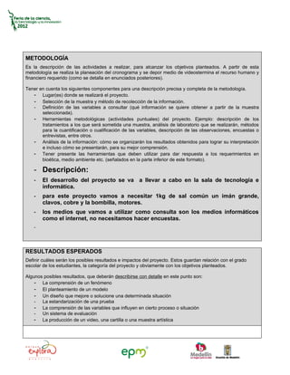 METODOLOGÍA
Es la descripción de las actividades a realizar, para alcanzar los objetivos planteados. A partir de esta
metodología se realiza la planeación del cronograma y se depor medio de videostermina el recurso humano y
financiero requerido (como se detalla en enunciados posteriores).

Tener en cuenta los siguientes componentes para una descripción precisa y completa de la metodología.
   - Lugar(es) donde se realizará el proyecto.
   - Selección de la muestra y método de recolección de la información.
   - Definición de las variables a consultar (qué información se quiere obtener a partir de la muestra
       seleccionada).
   - Herramientas metodológicas (actividades puntuales) del proyecto. Ejemplo: descripción de los
       tratamientos a los que será sometida una muestra, análisis de laboratorio que se realizarán, métodos
       para la cuantificación o cualificación de las variables, descripción de las observaciones, encuestas o
       entrevistas, entre otros.
   - Análisis de la información: cómo se organizarán los resultados obtenidos para lograr su interpretación
       e incluso cómo se presentarán, para su mejor comprensión.
   - Tener presente las herramientas que deben utilizar para dar respuesta a los requerimientos en
       bioética, medio ambiente etc. (señalados en la parte inferior de este formato).

    - Descripción:
    -   El desarrollo del proyecto se va a llevar a cabo en la sala de tecnología e
        informática.
    -   para este proyecto vamos a necesitar 1kg de sal común un imán grande,
        clavos, cobre y la bombilla, motores.
    -   los medios que vamos a utilizar como consulta son los medios informáticos
        como el internet, no necesitamos hacer encuestas.
    -




RESULTADOS ESPERADOS
Definir cuáles serán los posibles resultados e impactos del proyecto. Estos guardan relación con el grado
escolar de los estudiantes, la categoría del proyecto y obviamente con los objetivos planteados.

Algunos posibles resultados, que deberán describirse con detalle en este punto son:
    - La comprensión de un fenómeno
    - El planteamiento de un modelo
    - Un diseño que mejore o solucione una determinada situación
    - La estandarización de una prueba
    - La comprensión de las variables que influyen en cierto proceso o situación
    - Un sistema de evaluación
    - La producción de un video, una cartilla o una muestra artística
 