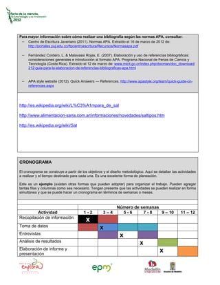 Para mayor información sobre cómo realizar una bibliografía según las normas APA, consultar:
 − Centro de Escritura Javeriano (2011). Normas APA. Extraído el 16 de marzo de 2012 de:
     http://portales.puj.edu.co/ftpcentroescritura/Recursos/Normasapa.pdf

 − Fernández Cordero, L. & Malavassi Rojas, E. (2007). Elaboración y uso de referencias bibliográficas:
     consideraciones generales e introducción al formato APA. Programa Nacional de Ferias de Ciencia y
     Tecnología (Costa Rica). Extraído el 12 de marzo de: www.micit.go.cr/index.php/docman/doc_download/
     212-guia-para-la-elaboracion-de-referencias-bibliograficas-apa.html


 − APA style website (2012). Quick Answers — References. http://www.apastyle.org/learn/quick-guide-on-
     references.aspx




http://es.wikipedia.org/wiki/L%C3%A1mpara_de_sal

http://www.alimentacion-sana.com.ar/informaciones/novedades/saltipos.htm

http://es.wikipedia.org/wiki/Sal




CRONOGRAMA

El cronograma se construye a partir de los objetivos y el diseño metodológico. Aquí se detallan las actividades
a realizar y el tiempo destinado para cada una. Es una excelente forma de planeación.

Este es un ejemplo (existen otras formas que pueden adoptar) para organizar el trabajo. Pueden agregar
tantas filas y columnas como sea necesario. Tengan presente que las actividades se pueden realizar en forma
simultánea y que se puede hacer un cronograma en términos de semanas o meses.



                                                        Número de semanas
         Actividad                      1-2         3–4   5-6      7-8    9 – 10                     11 – 12
Recopilación de información
                                         x
Toma de datos                                     x
Entrevistas                                                    x
Análisis de resultados                                                     x
Elaboración de informe y                                                                x
presentación
 