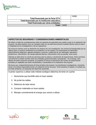 14500
                             Total financiado por la Feria CT+I
                 Total financiado por la institución educativa
                          Total financiado por otras entidades
                                                          Total 14500




ASPECTOS DE SEGURIDAD Y CONSIDERACIONES AMBIENTALES
Se refiere a todas las consideraciones sobre los aspectos de seguridad que pueden surgir en la realización del
proyecto. Se debe explicar cómo se manejará cada uno de ellos para prevenir posibles efectos sobre la salud
o integridad de los investigadores y de los organismos.
Se incluye la manera como se desechan los residuos de una investigación, las normas de bioseguridad que se
aplican para no producir problemas en el ambiente o en los sujetos y la manipulación de elementos
potencialmente peligrosos: agentes biológicos, químicos, sustancias de uso restringido, elementos
pirotécnicos, instrumentos de manejo especial (sierras, instrumentos corto punzantes, entre otros).
Además se debe tener en cuenta los permisos para la captura o recolección de especímenes. Estos permisos
normalmente se deben tramitar antes las entidades gubernamentales competentes. Sin embargo, para
efectos de estos proyectos escolares, se aceptará al menos la descripción del número de especímenes
animales y/o vegetales que serán recolectados y manipulados en la realización del proyecto.
Se busca que, independientemente del área temática del proyecto, los estudiantes investigadores y docentes
tomen una actitud responsable frente a la utilización de los recursos. Tener presente el respeto, el cuidado por
el medio ambiente y la búsqueda del desarrollo sostenible.
Cuando vayamos a utilizar este método ecológico debemos de tener en cuenta:

    1. Sersoriarse que bombillo este en buen estado.

    2. No juntar los cables.

    3. Debemos de estar secos

    4. Comprar materiales en buen estado.

    5. Manejar correctamente la energía que vamos a utilizar.
 