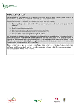 ASPECTOS BIOÉTICOS
Se debe describir como se realizará la interacción con las personas en la realización del proyecto, el
tratamiento que les darán, el manejo de la información que éstas les brinden etc.
Cuando hablamos de investigación con sujetos humanos se hace referencia a :
   1. Sujetos participando en actividades físicas (ejercicio, ingestión de sustancias, procedimientos
       médicos)
   2. Estudios psicológicos o de opinión
   3. Observaciones de conducta/ comportamiento de cualquier tipo
   4. Estudios en los que el investigador es objeto de estudio
Las entrevistas, encuestas, material audiovisual o fotografías que se utilizarán en la investigación deben ir
acompañadas de un consentimiento informado de las personas consultadas y, en caso de tratarse de
menores de edad, también de un permiso de participación de parte de los padres o acudientes legales. Existen
diferentes formatos, que podrán adoptarse según las necesidades. En caso de requerir un modelo de este
consentimiento podrá solicitarlo al equipo de la Feria.
Estar consientes de que la energía puede llegar a ser peligrosa y nos puede causar algunos
daños si la utilizamos de la manera no adecuada, por esto se deben tener unos cuidados
especiales como utilizar cinta aislante.
 