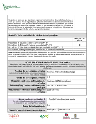 Conjunto de acciones que conducen a generar conocimiento o desarrollo tecnológico, es
decir, que permita derivar algún tipo de aplicación o transferencia de ese conocimiento a un
público específico. Esta aplicación se ve representada en servicios o productos que pueden
ser catalogados como una invención (nuevo) o una innovación (aplicación exitosa de la
invención). Ejemplo: la adaptación de una tecnología existente a condiciones diferentes, una
herramienta que permita dar solución a un problema social.



Selección de la modalidad del (de los) investigador(es):
                                                                                               Marque con
                                       Modalidad
                                                                                                 una X
Modalidad II. Educación básica primaria (1°- 5°)
Modalidad III. Educación básica secundaria (6° - 9°)                                                  X
Modalidad IV. Media vocacional (incluye media técnica) (10°-11°)
Estudiantes investigadores que pertenecen a varias modalidades.
Nota aclaratoria: proyectos presentados por semilleros de ciencia o agrupaciones similares serán clasificados
por la organización de la Feria CT+I, bajo los siguientes criterios: el grado de escolaridad al que pertenece la
mayoría de los estudiantes o según el estudiante de más alto grado.



                       DATOS PERSONALES DE LOS INVESTIGADORES
  Estudiantes que hacen parte de la investigación. Sugerimos máximo 3 estudiantes por grupo, pero podrán
presentarse hasta 6 por grupo. En ese caso, agregar las filas necesarias para incluir a todos los estudiantes en
                                                este formato
         Nombre del investigador principal Yueimar Andrés Hurtado zuluaga
(estudiante encargado de las comunicaciones con la
                             Feria y con el asesor)
           Grado del investigador principal 9-c
  Dirección electrónica del investigador Yueimar-1997@hotmail.com
                                   principal
 Teléfono (fijo y celular) del investigador 545 09 72- 3147206775
                                  principal
Documento de identidad del investigador 97091307786
                                   principal


              Nombre del coinvestigador 1                 Andrés Felipe González garcia
      (los coinvestigadores son los otros estudiantes
        investigadores que hacen parte del proyecto)

                    Grado del coinvestigador 9-c
                                                        Andipipe321@hotmail.com
Dirección electrónica del coinvestigador
 