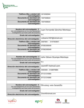 Teléfono (fijo y celular) del 3216392844
                            coinvestigador
              Documento de identidad del 1007358024
                            coinvestigador
              Documento de identidad del 1007358024
                            coinvestigador


           Nombre del coinvestigador 2                Juan Fernando Sánchez Montoya
    (los coinvestigadores son los otros estudiantes
      investigadores que hacen parte del proyecto)
                  Grado del coinvestigador 9-c
                                                      Jufesamo1997@hotmail.com
Dirección electrónica del coinvestigador
               Teléfono (fijo y celular) del 5487844 - 3147493641
                            coinvestigador
              Documento de identidad del 97092308549
                            coinvestigador
              Documento de identidad del 97092308549
                            coinvestigador


            Nombre del coinvestigador 3               John Edison Ocampo Montoya
    (los coinvestigadores son los otros estudiantes
      investigadores que hacen parte del proyecto)
                  Grado del coinvestigador 9-c

Dirección electrónica del coinvestigador              Jeom97-hotmail.com
               Teléfono (fijo y celular) del 5483484 - 3128878884
                            coinvestigador
              Documento de identidad del 97121216560
                            coinvestigador
              Documento de identidad del 97121216560
                            coinvestigador


           Nombre del coinvestigador 4                Diverney soto Jaramillo
    (los coinvestigadores son los otros estudiantes
      investigadores que hacen parte del proyecto)
                  Grado del coinvestigador
                                                      Diver45hotmail.com
Dirección electrónica del coinvestigador
 