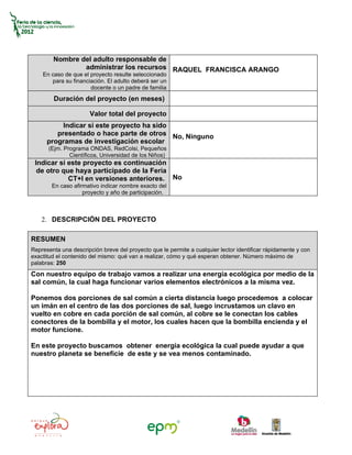 Nombre del adulto responsable de
                administrar los recursos RAQUEL FRANCISCA ARANGO
    En caso de que el proyecto resulte seleccionado
       para su financiación. El adulto deberá ser un
                      docente o un padre de familia
        Duración del proyecto (en meses)

                      Valor total del proyecto
           Indicar si este proyecto ha sido
         presentado o hace parte de otros No, Ninguno
      programas de investigación escolar
      (Ejm. Programa ONDAS, RedColsi, Pequeños
              Científicos, Universidad de los Niños)
 Indicar si este proyecto es continuación
  de otro que haya participado de la Feria
            CT+I en versiones anteriores. No
        En caso afirmativo indicar nombre exacto del
                    proyecto y año de participación.



    2. DESCRIPCIÓN DEL PROYECTO

RESUMEN
Representa una descripción breve del proyecto que le permite a cualquier lector identificar rápidamente y con
exactitud el contenido del mismo: qué van a realizar, cómo y qué esperan obtener. Número máximo de
palabras: 250
Con nuestro equipo de trabajo vamos a realizar una energía ecológica por medio de la
sal común, la cual haga funcionar varios elementos electrónicos a la misma vez.

Ponemos dos porciones de sal común a cierta distancia luego procedemos a colocar
un imán en el centro de las dos porciones de sal, luego incrustamos un clavo en
vuelto en cobre en cada porción de sal común, al cobre se le conectan los cables
conectores de la bombilla y el motor, los cuales hacen que la bombilla encienda y el
motor funcione.

En este proyecto buscamos obtener energía ecológica la cual puede ayudar a que
nuestro planeta se beneficie de este y se vea menos contaminado.
 