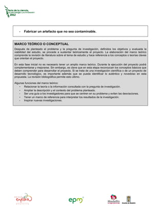 -   Fabricar un artefacto que no sea contaminable.


MARCO TEÓRICO O CONCEPTUAL
Después de planteado el problema y la pregunta de investigación, definidos los objetivos y evaluada la
viabilidad del estudio, se procede a sustentar teóricamente el proyecto. La elaboración del marco teórico
comprende la revisión de literatura sobre el tema de estudio y hace referencia a los conceptos o teorías claves
que orientan el proyecto.

En esta fase inicial no es necesario tener un amplio marco teórico. Durante la ejecución del proyecto podrá
complementarse y mejorarse. Sin embargo, es clave que en esta etapa reconozcan los conceptos básicos que
deben comprender para desarrollar el proyecto. Si se trata de una investigación científica o de un proyecto de
desarrollo tecnológico, es importante además que se pueda identificar lo auténtico y novedoso en esta
propuesta. La revisión bibliográfica permite esto último.

Algunas funciones del marco teórico:
    - Relacionar la teoría o la información consultada con la pregunta de investigación.
    - Ampliar la descripción y el contexto del problema planteado.
    - Ser una guía a los investigadores para que se centren en su problema y eviten las desviaciones.
    - Tener un marco de referencia para interpretar los resultados de la investigación.
    - Inspirar nuevas investigaciones.
 