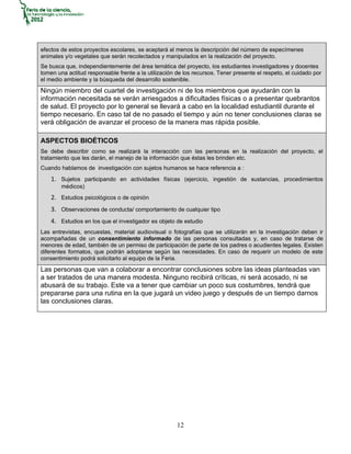 efectos de estos proyectos escolares, se aceptará al menos la descripción del número de especímenes
animales y/o vegetales que serán recolectados y manipulados en la realización del proyecto.
Se busca que, independientemente del área temática del proyecto, los estudiantes investigadores y docentes
tomen una actitud responsable frente a la utilización de los recursos. Tener presente el respeto, el cuidado por
el medio ambiente y la búsqueda del desarrollo sostenible.
Ningún miembro del cuartel de investigación ni de los miembros que ayudarán con la
información necesitada se verán arriesgados a dificultades físicas o a presentar quebrantos
de salud. El proyecto por lo general se llevará a cabo en la localidad estudiantil durante el
tiempo necesario. En caso tal de no pasado el tiempo y aún no tener conclusiones claras se
verá obligación de avanzar el proceso de la manera mas rápida posible.

ASPECTOS BIOÉTICOS
Se debe describir como se realizará la interacción con las personas en la realización del proyecto, el
tratamiento que les darán, el manejo de la información que éstas les brinden etc.
Cuando hablamos de investigación con sujetos humanos se hace referencia a :
    1. Sujetos participando en actividades físicas (ejercicio, ingestión de sustancias, procedimientos
        médicos)
    2. Estudios psicológicos o de opinión
    3. Observaciones de conducta/ comportamiento de cualquier tipo
    4. Estudios en los que el investigador es objeto de estudio
Las entrevistas, encuestas, material audiovisual o fotografías que se utilizarán en la investigación deben ir
acompañadas de un consentimiento informado de las personas consultadas y, en caso de tratarse de
menores de edad, también de un permiso de participación de parte de los padres o acudientes legales. Existen
diferentes formatos, que podrán adoptarse según las necesidades. En caso de requerir un modelo de este
consentimiento podrá solicitarlo al equipo de la Feria.
Las personas que van a colaborar a encontrar conclusiones sobre las ideas planteadas van
a ser tratados de una manera modesta. Ninguno recibirá críticas, ni será acosado, ni se
abusará de su trabajo. Este va a tener que cambiar un poco sus costumbres, tendrá que
prepararse para una rutina en la que jugará un video juego y después de un tiempo darnos
las conclusiones claras.




                                                      12
 