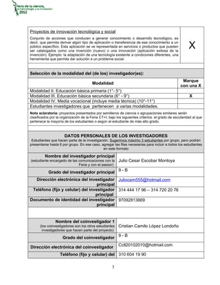 Proyectos de innovación tecnológica y social
Conjunto de acciones que conducen a generar conocimiento o desarrollo tecnológico, es
decir, que permita derivar algún tipo de aplicación o transferencia de ese conocimiento a un
público específico. Esta aplicación se ve representada en servicios o productos que pueden
ser catalogados como una invención (nuevo) o una innovación (aplicación exitosa de la
                                                                                                       X
invención). Ejemplo: la adaptación de una tecnología existente a condiciones diferentes, una
herramienta que permita dar solución a un problema social.



Selección de la modalidad del (de los) investigador(es):
                                                                                                   Marque
                                        Modalidad
                                                                                                  con una X
Modalidad II. Educación básica primaria (1°- 5°)
Modalidad III. Educación básica secundaria (6° - 9°)                                                   X
Modalidad IV. Media vocacional (incluye media técnica) (10°-11°)
Estudiantes investigadores que pertenecen a varias modalidades.
Nota aclaratoria: proyectos presentados por semilleros de ciencia o agrupaciones similares serán
clasificados por la organización de la Feria CT+I, bajo los siguientes criterios: el grado de escolaridad al que
pertenece la mayoría de los estudiantes o según el estudiante de más alto grado.



                      DATOS PERSONALES DE LOS INVESTIGADORES
 Estudiantes que hacen parte de la investigación. Sugerimos máximo 3 estudiantes por grupo, pero podrán
presentarse hasta 6 por grupo. En ese caso, agregar las filas necesarias para incluir a todos los estudiantes
                                              en este formato

         Nombre del investigador principal
(estudiante encargado de las comunicaciones con la       Julio Cesar Escobar Montoya
                             Feria y con el asesor)

            Grado del investigador principal 9 - B
  Dirección electrónica del investigador Juliocem555@hotmail.com
                                   principal
 Teléfono (fijo y celular) del investigador 314 444 17 96 – 314 720 20 76
                                  principal
Documento de identidad del investigador 97092813669
                                   principal


                Nombre del coinvestigador 1
      (los coinvestigadores son los otros estudiantes    Cristian Camilo López Londoño
       investigadores que hacen parte del proyecto)

                     Grado del coinvestigador 9 - B
                                                         Ccll20102010@hotmail.com
Dirección electrónica del coinvestigador
                   Teléfono (fijo y celular) del 310 604 19 90

                                                     3
 