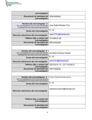 coinvestigador
              Documento de identidad del 97061605804
                         coinvestigador

            Nombre del coinvestigador 2
    (los coinvestigadores son los otros estudiantes   Juan Pablo Morales Toro
      investigadores que hacen parte del proyecto)

                  Grado del coinvestigador 9 – B
                                                      Juan1715-@hotmail.com
Dirección electrónica del coinvestigador
               Teléfono (fijo y celular) del 314 689 57 28
                            coinvestigador
              Documento de identidad del 96010220260
                            coinvestigador


           Nombre del coinvestigador 3
    (los coinvestigadores son los otros estudiantes   Ana María Gómez Giraldo
      investigadores que hacen parte del proyecto)
                  Grado del coinvestigador 9 – B
                                                      ana-k141@hotmail.com
Dirección electrónica del coinvestigador
               Teléfono (fijo y celular) del 320 319 51 11 – 311 716 56 57
                            coinvestigador
              Documento de identidad del 97071424638
                            coinvestigador


           Nombre del coinvestigador 4                Carlos Andrés Román García
    (los coinvestigadores son los otros estudiantes
      investigadores que hacen parte del proyecto)
                  Grado del coinvestigador 9 – B

                                                      Calicheroma2010@hotmail.com
Dirección electrónica del coinvestigador



                Teléfono (fijo y celular) del
                             coinvestigador

              Documento de identidad del
                         coinvestigador

                                                 4
 
