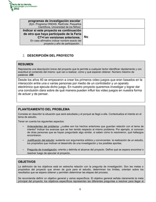 programas de investigación escolar
          (Ejm. Programa ONDAS, RedColsi, Pequeños
                  Científicos, Universidad de los Niños)
    Indicar si este proyecto es continuación
     de otro que haya participado de la Feria
               CT+I en versiones anteriores. No
           En caso afirmativo indicar nombre exacto del
                       proyecto y año de participación.



    2. DESCRIPCIÓN DEL PROYECTO

RESUMEN
Representa una descripción breve del proyecto que le permite a cualquier lector identificar rápidamente y con
exactitud el contenido del mismo: qué van a realizar, cómo y qué esperan obtener. Número máximo de
palabras: 250
Desde los años 40 se empezaron a crear los primeros video juegos que eran basados en la
interacción entre una o varias personas por medio de un controlador y un aparato
electrónico que ejecuta dicho juego. En nuestro proyecto queremos investigar y lograr dar
una conclusión clara sobre de qué manera pueden influir los video juegos en nuestra forma
de actuar y de pensar.




PLANTEAMIENTO DEL PROBLEMA
Consiste en describir la situación que será estudiada y el porqué se llegó a ella. Contextualiza el interés en el
tema de estudio.
Tener en cuenta los siguientes aspectos:
    -   Antecedentes del problema: ¿cuáles son los hechos anteriores que guardan relación con el tema de
        interés? Indicar los avances que se han tenido respecto al mismo problema. Por ejemplo, si conocen
        de otras personas que se hayan preguntado algo similar, si saben cómo lo resolvieron, qué hallazgos
        encontraron.
    -   Justificación del estudio: sustenta con argumentos sólidos y convincentes la realización de un estudio,
        los propósitos que motivan el desarrollo de una investigación y los posibles aportes.

    -   Pregunta de investigación: orienta y delimita el alcance del proyecto. Define qué se espera encontrar o
        resolver luego de ejecutar el proyecto.


OBJETIVOS
La definición de los objetivos está en estrecha relación con la pregunta de investigación. Son las metas o
propósitos del proyecto que sirven de guía para el estudio, determinan los límites, orientan sobre los
resultados que se espera obtener y permiten determinar las etapas del proceso.

Se recomienda definir un objetivo general y varios específicos. El objetivo general señala claramente la meta
principal del proyecto; los objetivos específicos representan las diferentes preguntas a resolver para llegar al


                                                        6
 