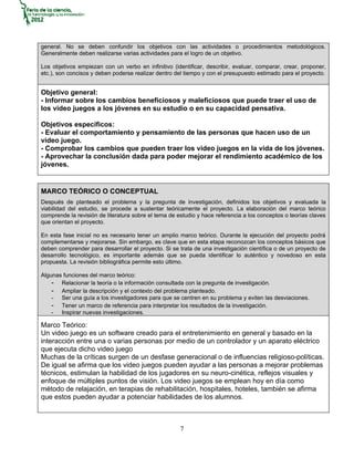 general. No se deben confundir los objetivos con las actividades o procedimientos metodológicos.
Generalmente deben realizarse varias actividades para el logro de un objetivo.

Los objetivos empiezan con un verbo en infinitivo (identificar, describir, evaluar, comparar, crear, proponer,
etc.), son concisos y deben poderse realizar dentro del tiempo y con el presupuesto estimado para el proyecto.


Objetivo general:
- Informar sobre los cambios beneficiosos y maleficiosos que puede traer el uso de
los video juegos a los jóvenes en su estudio o en su capacidad pensativa.

Objetivos específicos:
- Evaluar el comportamiento y pensamiento de las personas que hacen uso de un
video juego.
- Comprobar los cambios que pueden traer los video juegos en la vida de los jóvenes.
- Aprovechar la conclusión dada para poder mejorar el rendimiento académico de los
jóvenes.


MARCO TEÓRICO O CONCEPTUAL
Después de planteado el problema y la pregunta de investigación, definidos los objetivos y evaluada la
viabilidad del estudio, se procede a sustentar teóricamente el proyecto. La elaboración del marco teórico
comprende la revisión de literatura sobre el tema de estudio y hace referencia a los conceptos o teorías claves
que orientan el proyecto.

En esta fase inicial no es necesario tener un amplio marco teórico. Durante la ejecución del proyecto podrá
complementarse y mejorarse. Sin embargo, es clave que en esta etapa reconozcan los conceptos básicos que
deben comprender para desarrollar el proyecto. Si se trata de una investigación científica o de un proyecto de
desarrollo tecnológico, es importante además que se pueda identificar lo auténtico y novedoso en esta
propuesta. La revisión bibliográfica permite esto último.

Algunas funciones del marco teórico:
    - Relacionar la teoría o la información consultada con la pregunta de investigación.
    - Ampliar la descripción y el contexto del problema planteado.
    - Ser una guía a los investigadores para que se centren en su problema y eviten las desviaciones.
    - Tener un marco de referencia para interpretar los resultados de la investigación.
    - Inspirar nuevas investigaciones.

Marco Teórico:
Un video juego es un software creado para el entretenimiento en general y basado en la
interacción entre una o varias personas por medio de un controlador y un aparato eléctrico
que ejecuta dicho video juego
Muchas de la críticas surgen de un desfase generacional o de influencias religioso-políticas.
De igual se afirma que los video juegos pueden ayudar a las personas a mejorar problemas
técnicos, estimulan la habilidad de los jugadores en su neuro-cinética, reflejos visuales y
enfoque de múltiples puntos de visión. Los video juegos se emplean hoy en día como
método de relajación, en terapias de rehabilitación, hospitales, hoteles, también se afirma
que estos pueden ayudar a potenciar habilidades de los alumnos.



                                                      7
 