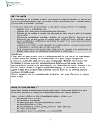 METODOLOGÍA
Es la descripción de las actividades a realizar, para alcanzar los objetivos planteados. A partir de esta
metodología se realiza la planeación del cronograma y se determina el recurso humano y financiero requerido
(como se detalla en enunciados posteriores).

Tener en cuenta los siguientes componentes para una descripción precisa y completa de la metodología.
   - Lugar(es) donde se realizará el proyecto.
   - Selección de la muestra y método de recolección de la información.
   - Definición de las variables a consultar (qué información se quiere obtener a partir de la muestra
       seleccionada).
   - Herramientas metodológicas (actividades puntuales) del proyecto. Ejemplo: descripción de los
       tratamientos a los que será sometida una muestra, análisis de laboratorio que se realizarán, métodos
       para la cuantificación o cualificación de las variables, descripción de las observaciones, encuestas o
       entrevistas, entre otros.
   - Análisis de la información: cómo se organizarán los resultados obtenidos para lograr su interpretación
       e incluso cómo se presentarán, para su mejor comprensión.
   - Tener presente las herramientas que deben utilizar para dar respuesta a los requerimientos en
       bioética, medio ambiente etc. (señalados en la parte inferior de este formato).
Metodología:
Empezaremos investigando a fondo sobre las consecuencias que traerían los video juegos
a nuestra manera de pensar y de socializar ideas. En nuestro colegio nos ayudaran
personas las cuales son poco activas a jugar n video juego y también personas que han
tenido alguna consola y que son activos jugadores. Estableceremos cuales son los
comportamientos generados por estos juegos y que capacidades se pueden destacar el uno
del otro; usando para dicho proyecto una consola de juego. La persona menos activa,
jugará, al cabo de un cierto período de tiempo nos dará a conocer los cambios que tuvo
desde que empezó a jugar.
Cuando tengamos listo los resultados serán analizados y van a ser informados al profesor
de tecnología.




RESULTADOS ESPERADOS
Definir cuáles serán los posibles resultados e impactos del proyecto. Estos guardan relación con el grado
escolar de los estudiantes, la categoría del proyecto y obviamente con los objetivos planteados.

Algunos posibles resultados, que deberán describirse con detalle en este punto son:
    - La comprensión de un fenómeno
    - El planteamiento de un modelo
    - Un diseño que mejore o solucione una determinada situación
    - La estandarización de una prueba
    - La comprensión de las variables que influyen en cierto proceso o situación
    - Un sistema de evaluación
    - La producción de un video, una cartilla o una muestra artística



                                                      8
 